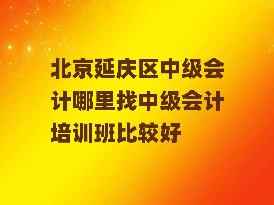 北京延慶區(qū)中級會計哪里找中級會計培訓班比較好