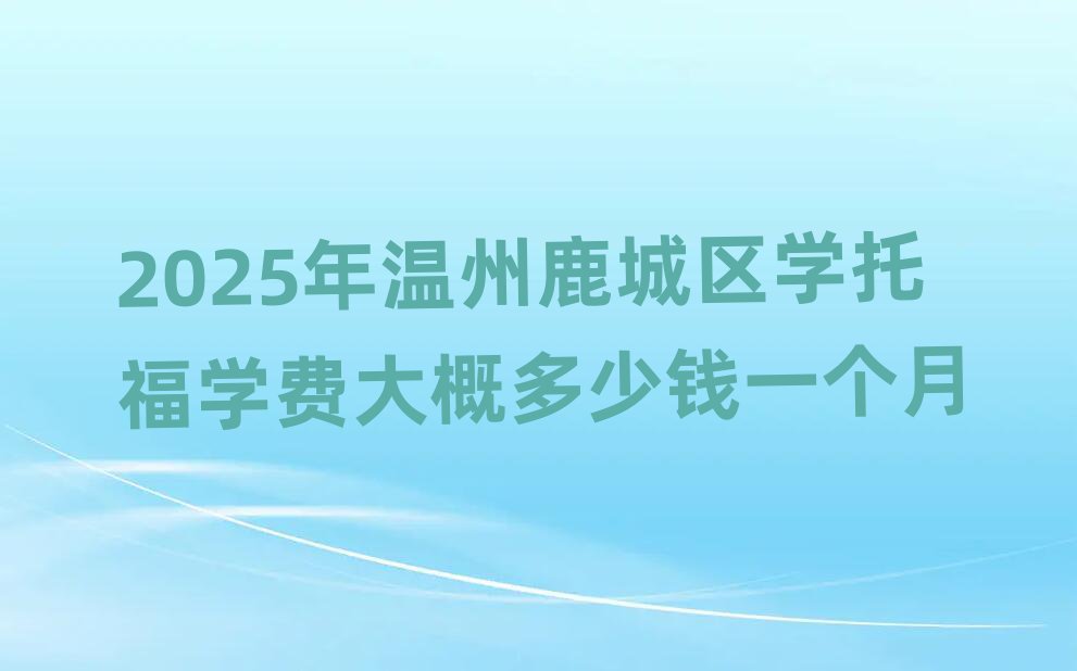 2025年溫州鹿城區(qū)學(xué)托福學(xué)費(fèi)大概多少錢一個月