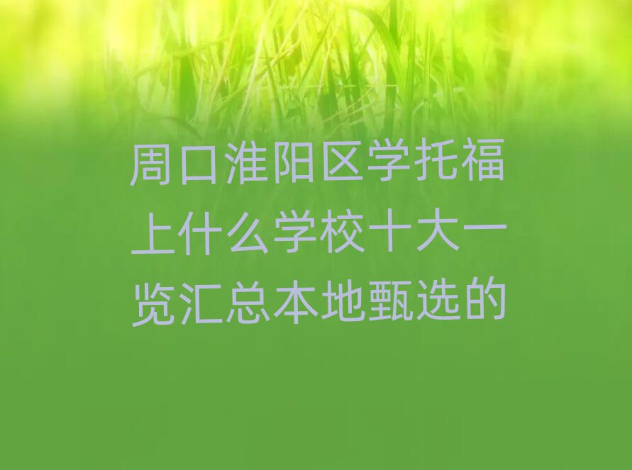 周口淮陽(yáng)區(qū)學(xué)托福上什么學(xué)校十大一覽匯總本地甄選的