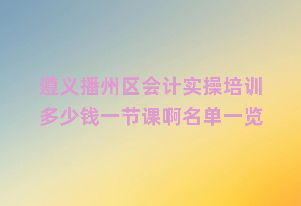 遵義播州區(qū)會(huì)計(jì)實(shí)操培訓(xùn)多少錢一節(jié)課啊名單一覽