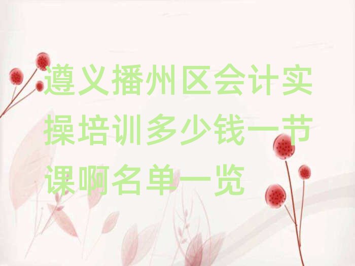 遵義播州區(qū)會(huì)計(jì)實(shí)操培訓(xùn)多少錢一節(jié)課啊名單一覽