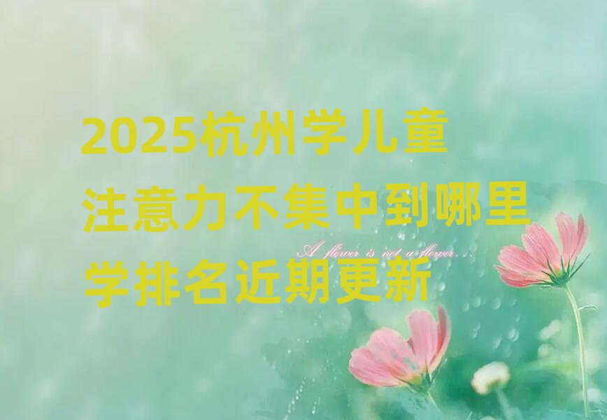 2025杭州學(xué)兒童注意力不集中到哪里學(xué)排名近期更新