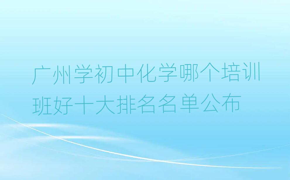廣州學(xué)初中化學(xué)哪個培訓(xùn)班好十大排名名單公布