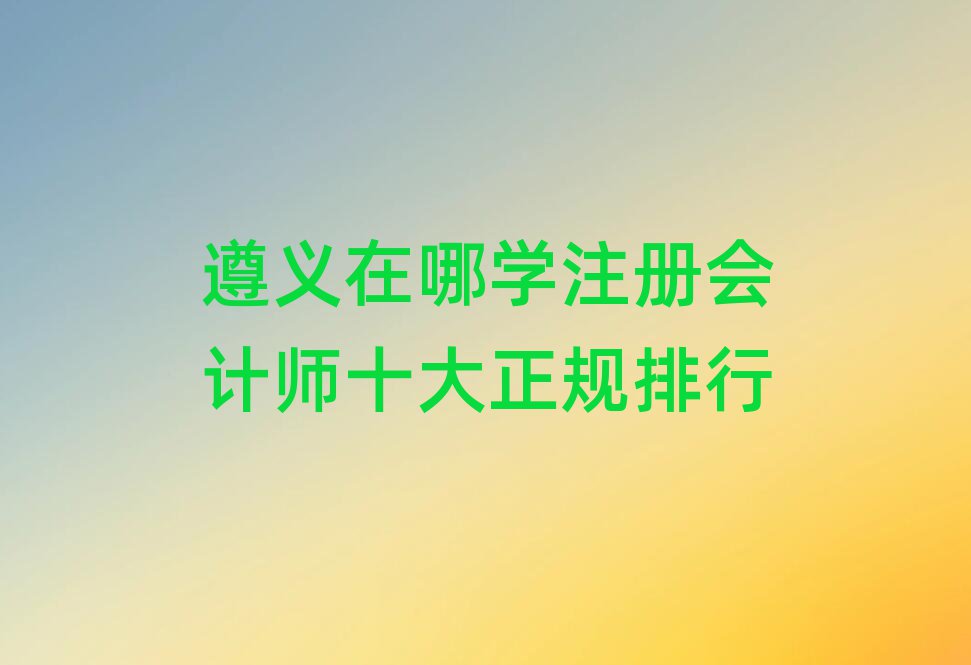 遵義在哪學(xué)注冊(cè)會(huì)計(jì)師十大正規(guī)排行