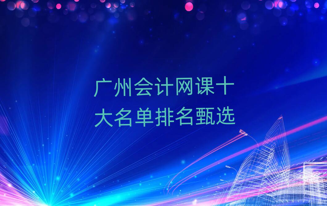 廣州會(huì)計(jì)網(wǎng)課十大名單排名甄選