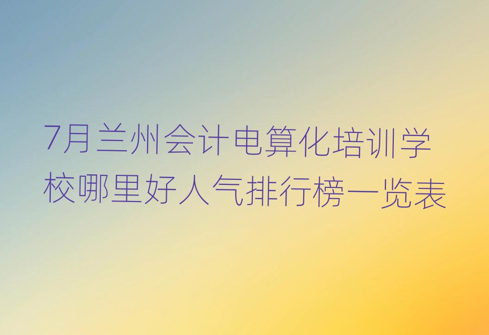 7月蘭州會計電算化培訓(xùn)學校哪里好人氣排行榜一覽表